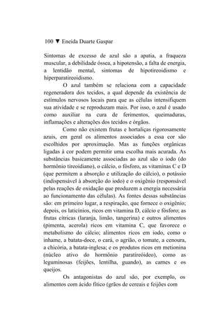 100 ▼ Eneida Duarte Gaspar

Sintomas de excesso de azul são a apatia, a fraqueza
muscular, a debilidade óssea, a hipotensão, a falta de energia,
a lentidão mental, sintomas de hipotireoidismo e
hiperparatireoidismo.
         O azul também se relaciona com a capacidade
regeneradora dos tecidos, a qual depende da existência de
estímulos nervosos locais para que as células intensifiquem
sua atividade e se reproduzam mais. Por isso, o azul é usado
como auxiliar na cura de ferimentos, queimaduras,
inflamações e alterações dos tecidos e órgãos.
         Como não existem frutas e hortaliças rigorosamente
azuis, em geral os alimentos associados a essa cor são
escolhidos por aproximação. Mas as funções orgânicas
ligadas à cor podem permitir uma escolha mais acurada. As
substâncias basicamente associadas ao azul são o iodo (do
hormônio tireoidiano), o cálcio, o fósforo, as vitaminas C e D
(que permitem a absorção e utilização do cálcio), o potássio
(indispensável à absorção do iodo) e o oxigênio (responsável
pelas reações de oxidação que produzem a energia necessária
ao funcionamento das células). As fontes dessas substâncias
são: em primeiro lugar, a respiração, que fornece o oxigênio;
depois, os laticínios, ricos em vitamina D, cálcio e fósforo; as
frutas cítricas (laranja, limão, tangerina) e outros alimentos
(pimenta, acerola) ricos em vitamina C, que favorece o
metabolismo do cálcio; alimentos ricos em iodo, como o
inhame, a batata-doce, o cará, o agrião, o tomate, a cenoura,
a chicória, a batata-inglesa; e os produtos ricos em metionina
(núcleo ativo do hormônio paratireóideo), como as
leguminosas (feijões, lentilha, guando), as carnes e os
queijos.
         Os antagonistas do azul são, por exemplo, os
alimentos com ácido fítico (grãos de cereais e feijões com
 