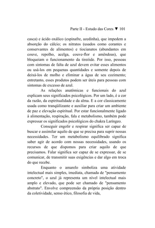 Parte II - Estudo das Cores ▼ 101

casca) e ácido oxálico (espinafre, azedinha), que impedem a
absorção do cálcio; os nitratos (usados como corantes e
conservantes de alimentos) e tiocianatos (abundantes em
couve, repolho, acelga, couve-flor e amêndoas), que
bloqueiam o funcionamento da tireóide. Por isso, pessoas
com sintomas de falta de azul devem evitar esses alimentos
ou usá-los em pequenas quantidades e somente depois de
deixá-los de molho e eliminar a água de seu cozimento;
entretanto, esses produtos podem ser úteis para pessoas com
sintomas de excesso de azul.
         As relações anatômicas e funcionais do azul
explicam seus significados psicológicos. Por um lado, é a cor
da razão, da espiritualidade e da alma. E a cor classicamente
usada como tranqüilizante e auxiliar para criar um ambiente
de paz e elevação espiritual. Por estar funcionalmente ligado
à alimentação, respiração, fala e metabolismo, também pode
expressar os significados psicológicos do chakra Laríngeo.
         Conseguir engolir e respirar significa ser capaz de
buscar e assimilar aquilo de que se precisa para suprir nossas
necessidades. Ter um metabolismo equilibrado significa
saber agir de acordo com nossas necessidades, usando os
recursos de que dispomos para criar aquilo de que
precisamos. Falar significa ser capaz de se expressar, de se
comunicar, de transmitir suas exigências e dar algo em troca
do que recebe.
         Enquanto o amarelo simboliza uma atividade
intelectual mais simples, imediata, chamada de "pensamento
concreto", o azul já representa um nível intelectual mais
amplo e elevado, que pode ser chamado de "pensamento
abstrato". Envolve compreensão da própria posição dentro
da coletividade, senso ético, filosofia de vida,
 