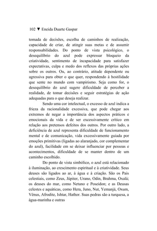 102 ▼ Eneida Duarte Gaspar

tomada de decisões, escolha de caminhos de realização,
capacidade de criar, de atingir suas metas e de assumir
responsabilidades. Do ponto de vista psicológico, o
desequilíbrio do azul pode expressar bloqueio da
criatividade, sentimento de incapacidade para satisfazer
expectativas, culpa e medo dos reflexos das próprias ações
sobre os outros. Ou, ao contrário, atitude dependente ou
agressiva para obter o que quer, respondendo à hostilidade
que sente no mundo com vampirismo. Seja como for, o
desequilíbrio do azul sugere dificuldade de perceber a
realidade, de tomar decisões e seguir estratégias de ação
adequadas para o que deseja realizar.
         Sendo uma cor intelectual, o excesso de azul indica a
frieza da racionalidade excessiva, que pode chegar aos
extremos de negar a importância dos aspectos práticos e
emocionais da vida e de ser excessivamente crítico em
relação aos pretensos defeitos dos outros. Por outro lado, a
deficiência de azul representa dificuldade de funcionamento
mental e de comunicação, vida excessivamente guiada por
emoções primitivas (ligadas ao alaranjado, cor complementar
do azul), facilidade em se deixar influenciar por pessoas e
acontecimentos, dificuldade de se manter dentro de um
caminho escolhido.
         Do ponto de vista simbólico, o azul está relacionado
à iluminação, ao crescimento espiritual e à criatividade. Seus
deuses são ligados ao ar, à água e à criação. São os Pais
celestiais, como Zeus, Júpiter, Urano, Odin, Brahma, Oxalá;
os deuses do mar, como Netuno e Poseidon; e as Deusas
celestes e aquáticas, como Hera, Juno, Nut, Yemanjá, Oxum,
Vênus, Afrodite, Ishtar, Hathor. Suas pedras são a turquesa, a
água-marinha e outras
 