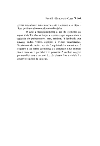 Parte II - Estudo das Cores ▼ 103

gemas azul-claras; seus minerais são o estanho e o níquel.
Seus perfumes são o eucalipto e o benjoim.
        O azul é tradicionalmente a cor do elemento ar,
cujos símbolos são as lanças e espadas (que representam a
agudeza do pensamento); mas, também, é lembrado por
nuvens, ondas, ventos, espelhos e cristais transparentes.
Sendo a cor de Júpiter, seu dia é a quinta-feira; seu número é
o quatro e sua forma geométrica é o quadrado. Seus animais
são o carneiro, o golfinho e os pássaros. A melhor imagem
para meditar com a cor azul é o céu diurno. Sua atividade é o
desenvolvimento da intuição.
 