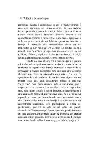 106 ▼ Eneida Duarte Gaspar

primárias, ligadas à capacidade de dar e receber prazer. É
uma cor associada ao individualismo, às necessidades
básicas pessoais, à busca de nutrição física e afetiva. Pessoas
fixadas nesse padrão emocional imaturo tendem a ser
egocêntricas, vorazes e possessivas, dispersivas, agressivas e
ambivalentes - estes são os defeitos típicos do excesso de
laranja. A repressão das características dessa cor vai
manifestar-se por meio de um excesso de rigidez física e
mental, com tendência a espasmos musculares e viscerais
(eólicas, cãibras), rigidez articular (reumatismos), inibição
sexual e dificuldade para estabelecer contatos afetivos.
         Sendo sua área de origem a barriga, que é o grande
caldeirão onde se queimam os combustíveis e se cozinham os
nutrientes do organismo, o laranja expressa^ a capacidade de
armazenar a energia necessária para que haja uma descarga
eficiente em todas as atividades corporais - é a cor da
agressividade e da potência. É por isso que alguns autores
temem essa cor, que consideram ligada a emoções
"negativas". Para esses autores, tudo o que indica que o
corpo está vivo e potente é ameaçador e deve ser reprimido;
mas, para quem deseja a saúde integral, a agressividade é
uma qualidade essencial a ser desenvolvida, pois significa ser
capaz de se mover em busca daquilo que é necessário para a
vida. Outra crítica feita à cor laranja é que ela pode causar
descontração excessiva. Esta preocupação é típica do.
puritanismo, que vê na vida sexual sadia um pecado
chamado de "intemperança". Penso que seria particularmente
útil que cada um, em especial quem se interesse em efetuar
curas em outras pessoas, meditasse a respeito das diferenças
entre sexualidade sadia e imatura, agressividade desejável e
 