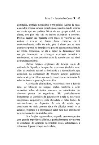 Parte II - Estudo das Cores ▼ 107

distorcida, ambição necessária e prejudicial. Acima de tudo,
o curador precisa superar moralismos estreitos, tendo sempre
em conta que os padrões éticos de seu grupo social, sua
classe, seu país não são os únicos existentes e corretos.
Precisa aceitar seu paciente com todos os valores de sua
cultura e avaliar se, dentro desse contexto, ele é
emocionalmente sadio ou não, pois é disso que se trata
quando se pensa no laranja: se a pessoa agüenta um acúmulo
de tensão emocional, se ela é capaz de descarregar essa
energia livremente, se consegue expressar emoções e
sentimentos, se suas emoções estão de acordo com seu nível
de maturidade geral.
         Outras funções orgânicas do laranja, além do
estímulo da digestão e do aparelho reprodutor (incluída aqui,
além da potência sexual, a fertilidade e a fecundidade, que
consistem na capacidade de produzir células germinais
sadias e de gerar filhos normais), envolvem a eliminação de
substâncias e a regeneração de tecidos.
         A atividade eliminadora, relacionada com a função
renal de filtração do sangue, inclui, também, a ação
destrutiva sobre depósitos anormais de substâncias em
diversos pontos do organismo. São particularmente
importantes os depósitos de gordura sob a pele ou nos vasos
sangüíneos, responsáveis pela obesidade e pelas lesões da
arteriosclerose; os depósitos de sais de cálcio, que
constituem os mais comuns tipos de cálculos renais, e os
cálculos biliares; e a intoxicação geral pela não eliminação
de diversos restos do metabolismo.
         Já a função regeneradora, segundo cromoterapeutas
com grande experiência clínica, é particularmente ativa sobre
as estruturas do aparelho locomotor: ossos, articulações e
músculos. E possível que, na verdade,
 