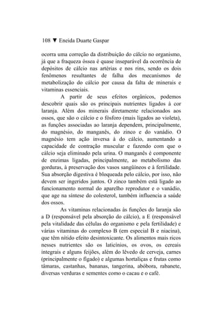 108 ▼ Eneida Duarte Gaspar

ocorra uma correção da distribuição do cálcio no organismo,
já que a fraqueza óssea é quase inseparável da ocorrência de
depósitos de cálcio nas artérias e nos rins, sendo os dois
fenômenos resultantes de falha dos mecanismos de
metabolização do cálcio por causa da falta de minerais e
vitaminas essenciais.
         A partir de seus efeitos orgânicos, podemos
descobrir quais são os principais nutrientes ligados à cor
laranja. Além dos minerais diretamente relacionados aos
ossos, que são o cálcio e o fósforo (mais ligados ao violeta),
as funções associadas ao laranja dependem, principalmente,
do magnésio, do manganês, do zinco e do vanádio. O
magnésio tem ação inversa à do cálcio, aumentando a
capacidade de contração muscular e fazendo com que o
cálcio seja eliminado pela urina. O manganês é componente
de enzimas ligadas, principalmente, ao metabolismo das
gorduras, à preservação dos vasos sangüíneos e à fertilidade.
Sua absorção digestiva é bloqueada pelo cálcio, por isso, não
devem ser ingeridos juntos. O zinco também está ligado ao
funcionamento normal do aparelho reprodutor e o vanádio,
que age na síntese do colesterol, também influencia a saúde
dos ossos.
         As vitaminas relacionadas às funções do laranja são
a D (responsável pela absorção do cálcio), a E (responsável
pela vitalidade das células do organismo e pela fertilidade) e
várias vitaminas do complexo B (em especial B e niacina),
que têm nítido efeito desintoxicante. Os alimentos mais ricos
nesses nutrientes são os laticínios, os ovos, os cereais
integrais e alguns feijões, além do lêvedo de cerveja, carnes
(principalmente o fígado) e algumas hortaliças e frutas como
tâmaras, castanhas, bananas, tangerina, abóbora, rabanete,
diversas verduras e sementes como o cacau e o café.
 