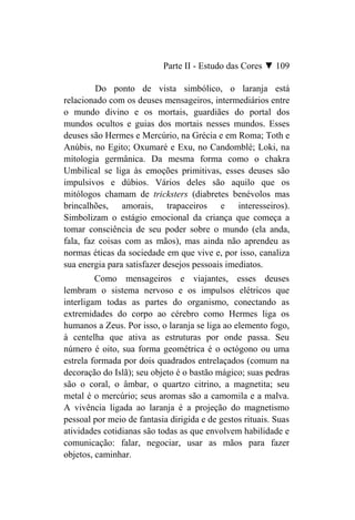 Parte II - Estudo das Cores ▼ 109

         Do ponto de vista simbólico, o laranja está
relacionado com os deuses mensageiros, intermediários entre
o mundo divino e os mortais, guardiães do portal dos
mundos ocultos e guias dos mortais nesses mundos. Esses
deuses são Hermes e Mercúrio, na Grécia e em Roma; Toth e
Anúbis, no Egito; Oxumaré e Exu, no Candomblé; Loki, na
mitologia germânica. Da mesma forma como o chakra
Umbilical se liga às emoções primitivas, esses deuses são
impulsivos e dúbios. Vários deles são aquilo que os
mitólogos chamam de tricksters (diabretes benévolos mas
brincalhões, amorais, trapaceiros e interesseiros).
Simbolizam o estágio emocional da criança que começa a
tomar consciência de seu poder sobre o mundo (ela anda,
fala, faz coisas com as mãos), mas ainda não aprendeu as
normas éticas da sociedade em que vive e, por isso, canaliza
sua energia para satisfazer desejos pessoais imediatos.
         Como mensageiros e viajantes, esses deuses
lembram o sistema nervoso e os impulsos elétricos que
interligam todas as partes do organismo, conectando as
extremidades do corpo ao cérebro como Hermes liga os
humanos a Zeus. Por isso, o laranja se liga ao elemento fogo,
à centelha que ativa as estruturas por onde passa. Seu
número é oito, sua forma geométrica é o octógono ou uma
estrela formada por dois quadrados entrelaçados (comum na
decoração do Islã); seu objeto é o bastão mágico; suas pedras
são o coral, o âmbar, o quartzo citrino, a magnetita; seu
metal é o mercúrio; seus aromas são a camomila e a malva.
A vivência ligada ao laranja é a projeção do magnetismo
pessoal por meio de fantasia dirigida e de gestos rituais. Suas
atividades cotidianas são todas as que envolvem habilidade e
comunicação: falar, negociar, usar as mãos para fazer
objetos, caminhar.
 