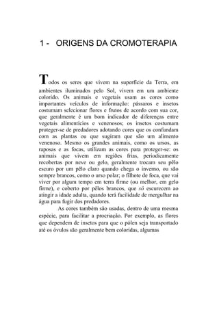 1 - ORIGENS DA CROMOTERAPIA



T    odos os seres que vivem na superfície da Terra, em
ambientes iluminados pelo Sol, vivem em um ambiente
colorido. Os animais e vegetais usam as cores como
importantes veículos de informação: pássaros e insetos
costumam selecionar flores e frutos de acordo com sua cor,
que geralmente é um bom indicador de diferenças entre
vegetais alimentícios e venenosos; os insetos costumam
proteger-se de predadores adotando cores que os confundam
com as plantas ou que sugiram que são um alimento
venenoso. Mesmo os grandes animais, como os ursos, as
raposas e as focas, utilizam as cores para proteger-se: os
animais que vivem em regiões frias, periodicamente
recobertas por neve ou gelo, geralmente trocam seu pêlo
escuro por um pêlo claro quando chega o inverno, ou são
sempre brancos, como o urso polar; o filhote de foca, que vai
viver por algum tempo em terra firme (ou melhor, em gelo
firme), e coberto por pêlos brancos, que só escurecem ao
atingir a idade adulta, quando terá facilidade de mergulhar na
água para fugir dos predadores.
         As cores também são usadas, dentro de uma mesma
espécie, para facilitar a procriação. Por exemplo, as flores
que dependem de insetos para que o pólen seja transportado
até os óvulos são geralmente bem coloridas, algumas
 