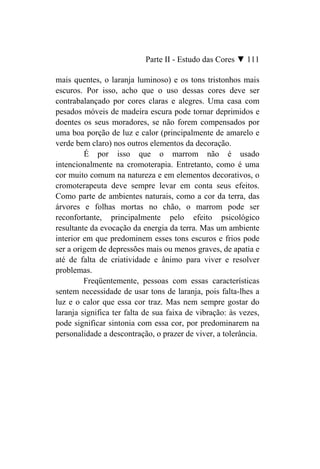 Parte II - Estudo das Cores ▼ 111

mais quentes, o laranja luminoso) e os tons tristonhos mais
escuros. Por isso, acho que o uso dessas cores deve ser
contrabalançado por cores claras e alegres. Uma casa com
pesados móveis de madeira escura pode tornar deprimidos e
doentes os seus moradores, se não forem compensados por
uma boa porção de luz e calor (principalmente de amarelo e
verde bem claro) nos outros elementos da decoração.
         É por isso que o marrom não é usado
intencionalmente na cromoterapia. Entretanto, como é uma
cor muito comum na natureza e em elementos decorativos, o
cromoterapeuta deve sempre levar em conta seus efeitos.
Como parte de ambientes naturais, como a cor da terra, das
árvores e folhas mortas no chão, o marrom pode ser
reconfortante, principalmente pelo efeito psicológico
resultante da evocação da energia da terra. Mas um ambiente
interior em que predominem esses tons escuros e frios pode
ser a origem de depressões mais ou menos graves, de apatia e
até de falta de criatividade e ânimo para viver e resolver
problemas.
         Freqüentemente, pessoas com essas características
sentem necessidade de usar tons de laranja, pois falta-lhes a
luz e o calor que essa cor traz. Mas nem sempre gostar do
laranja significa ter falta de sua faixa de vibração: às vezes,
pode significar sintonia com essa cor, por predominarem na
personalidade a descontração, o prazer de viver, a tolerância.
 