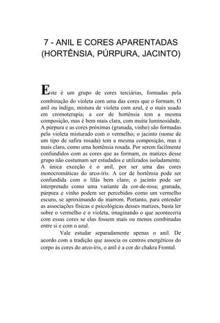 7 - ANIL E CORES APARENTADAS
(HORTÊNSIA, PÚRPURA, JACINTO)



E    ste é um grupo de cores terciárias, formadas pela
combinação do violeta com uma das cores que o formam. O
anil ou índigo, mistura de violeta com azul, é o mais usado
em cromoterapia; a cor de hortênsia tem a mesma
composição, mas é bem mais clara, com muita luminosidade.
A púrpura e as cores próximas (granada, vinho) são formadas
pelo violeta misturado com o vermelho; o jacinto (nome de
um tipo de safira rosada) tem a mesma composição, mas é
mais claro, como uma hortênsia rosada. Por serem facilmente
confundidos com as cores que as formam, os matizes desse
grupo não costumam ser estudados e utilizados isoladamente.
A única exceção é o anil, por ser uma das cores
monocromáticas do arco-íris. A cor de hortênsia pode ser
confundida com o lilás bem claro; o jacinto pode ser
interpretado como uma variante da cor-de-rosa; granada,
púrpura e vinho podem ser percebidos como um vermelho
escuro, se aproximando do marrom. Portanto, para entender
as associações físicas e psicológicas desses matizes, basta ler
sobre o vermelho e o violeta, imaginando o que aconteceria
com essas cores se elas fossem mais ou menos combinadas
entre si e com o azul.
         Vale estudar separadamente apenas o anil. De
acordo com a tradição que associa os centros energéticos do
corpo às cores do arco-íris, o anil é a cor do chakra Frontal.
 