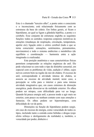 Parte II - Estudo das Cores ▼ 113

Este é o chamado "terceiro olho", a ponte entre o consciente
e o inconsciente; está relacionado fisicamente com as
estruturas da base do crânio. Em linhas gerais, aí ficam o
hipotálamo, ao qual se ligam a glândula hipófise, a ponte e o
cerebelo. Esse conjunto de estruturas engloba as seguintes
funções: todos os sentidos; respostas corporais instintivas às
emoções (mudanças de respiração, circulação, temperatura,
apetite etc); ligação entre o córtex cerebral (tudo o que se
torna consciente: sensações, sentimentos, pensamentos,
movimentos) e todo o sistema endócrino e metabólico (de
equilíbrio e coordenação — harmonia entre a ação
imaginada e a realizada).
         Esta posição anatômica e suas características físicas
permitem compreender as relações orgânicas do anil. Ele
pode relacionar-se com todo o tipo de distúrbio sensorial, em
especial com os problemas de visão, audição e' olfato, cujos
nervos correm bem na região da raiz do chakra. O excesso de
anil, correspondendo à atividade intensa do chakra, se
associa ao excesso de atividade mental; neste caso, a
percepção se volta para o interior e para uma intensa
atividade imaginativa que, em casos extremos de distorção
energética, pode dissociar-se da realidade exterior. Os olhos
podem ser míopes, com dificuldade para ver ao longe.
Quando há pouca energia anil, a pessoa tende a agir mais no
exterior, com pouco ou nenhum contato com suas emoções e
fantasias. Os olhos podem ser hipermétropes, com
dificuldade de ver de perto.
         Distorções na função do hipotálamo podem surgir,
em caso de excesso de energia, como voracidade de todos os
tipos, incluindo tanto a comida como bebidas e drogas (cujo
efeito reforça o desligamento da realidade) e, também, a
voracidade por poder, dinheiro e
 