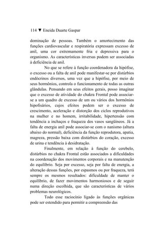 114 ▼ Eneida Duarte Gaspar

dominação de pessoas. Também o amortecimento das
funções cardiovascular e respiratória expressam excesso de
anil, uma cor extremamente fria e depressiva para o
organismo. As características inversas podem ser associadas
à deficiência de anil.
         No que se refere à função coordenadora da hipófise,
o excesso ou a falta de anil pode manifestar-se por distúrbios
endócrinos diversos, uma vez que a hipófise, por meio de
seus hormônios, controla o funcionamento de todas as outras
glândulas. Pensando em seus efeitos gerais, posso imaginar
que o excesso de atividade do chakra Frontal pode associar-
se a um quadro de excesso de um ou vários dos hormônios
hipofisários, cujos efeitos podem ser o excesso de
crescimento, aceleração e distorção dos ciclos reprodutivos
na mulher e no homem, irritabilidade, hipertensão com
tendência a inchaços e fraqueza dos vasos sangüíneos. Já a
falta de energia anil pode associar-se com o nanismo (altura
abaixo do normal), deficiência da função reprodutora, apatia,
magreza, pressão baixa com distúrbios do coração, excesso
de urina e tendência à desidratação.
         Finalmente, em relação à função do cerebelo,
distúrbios no chakra Frontal estão associados a dificuldades
na coordenação dos movimentos corporais e na manutenção
do equilíbrio. Seja por excesso, seja por falta de energia, a
alteração dessas funções, por espasmos ou por fraqueza, terá
sempre os mesmos resultados: dificuldade de manter o
equilíbrio, de fazer movimentos harmoniosos e de seguir
numa direção escolhida, que são características de vários
problemas neurológicos.
         Todo esse raciocínio ligado às funções orgânicas
pode ser estendido para permitir a compreensão das
 
