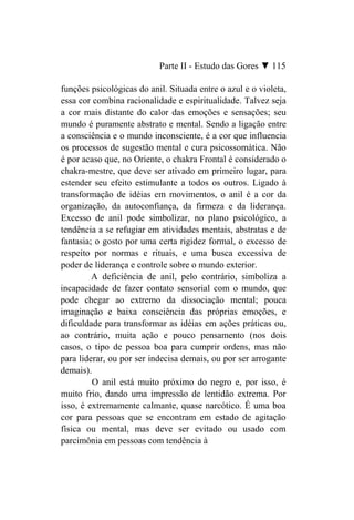 Parte II - Estudo das Gores ▼ 115

funções psicológicas do anil. Situada entre o azul e o violeta,
essa cor combina racionalidade e espiritualidade. Talvez seja
a cor mais distante do calor das emoções e sensações; seu
mundo é puramente abstrato e mental. Sendo a ligação entre
a consciência e o mundo inconsciente, é a cor que influencia
os processos de sugestão mental e cura psicossomática. Não
é por acaso que, no Oriente, o chakra Frontal é considerado o
chakra-mestre, que deve ser ativado em primeiro lugar, para
estender seu efeito estimulante a todos os outros. Ligado à
transformação de idéias em movimentos, o anil é a cor da
organização, da autoconfiança, da firmeza e da liderança.
Excesso de anil pode simbolizar, no plano psicológico, a
tendência a se refugiar em atividades mentais, abstratas e de
fantasia; o gosto por uma certa rigidez formal, o excesso de
respeito por normas e rituais, e uma busca excessiva de
poder de liderança e controle sobre o mundo exterior.
         A deficiência de anil, pelo contrário, simboliza a
incapacidade de fazer contato sensorial com o mundo, que
pode chegar ao extremo da dissociação mental; pouca
imaginação e baixa consciência das próprias emoções, e
dificuldade para transformar as idéias em ações práticas ou,
ao contrário, muita ação e pouco pensamento (nos dois
casos, o tipo de pessoa boa para cumprir ordens, mas não
para liderar, ou por ser indecisa demais, ou por ser arrogante
demais).
         O anil está muito próximo do negro e, por isso, é
muito frio, dando uma impressão de lentidão extrema. Por
isso, é extremamente calmante, quase narcótico. É uma boa
cor para pessoas que se encontram em estado de agitação
física ou mental, mas deve ser evitado ou usado com
parcimônia em pessoas com tendência à
 
