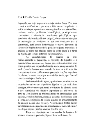 116 ▼ Eneida Duarte Gaspar

depressão ou cujo organismo esteja muito fraco. Por suas
relações anatômicas e por esse efeito quase congelante, o
anil é usado para problemas dos órgãos dos sentidos (olhos,
ouvidos, nariz); problemas neurológicos, principalmente
convulsões e demência; problemas psicológicos que
envolvem vícios (alcoolismo, drogas), obsessões e distorções
da percepção da realidade, e, por sua qualidade fria e
constritora, para conter hemorragias e outros derrames de
líquido no organismo (como a perda de líquido amniótico, o
excesso de urina por pressão baixa ou outra causa e a perda
de plasma em feridas extensas e queimaduras).
         As    características    do      excesso    de    anil,
particularmente a depressão, a retenção de líquidos e a
excitabilidade neurológica, devem ser contrabalançadas com
cores quentes, em especial o laranja, que é complementar do
azul. Quando houver necessidade de usar o anil, mas for
conveniente tomar cuidado com possíveis reações negativas
do cliente, pode-se empregar a cor de hortênsia, que é o anil
bem clareado pela luz branca.
         Podemos deduzir, agora, quais são os nutrientes e as
substâncias ativas do organismo ligados à cor anil. Para
começar, observemos que, tanto a estrutura do cérebro como
a dos hormônios da hipófise dependem da existência do
enxofre (sob a forma de proteínas ricas em aminoácidos com
sulfatos, como metionina, cistina e cisteína) e do fósforo (sob
a forma de compostos de fosfato usados no armazenamento
de energia dentro das células). As principais fontes dessas
substâncias são os produtos animais (carnes, ovos, laticínios)
e as leguminosas (feijões, ervilha, lentilha etc).
         Entre as vitaminas, as relacionadas às funções do
sistema nervoso e, portanto, ligadas à cor anil são as do
 
