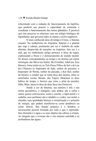 118 ▼ Eneida Duarte Gaspar

relacionado com a redução do funcionamento da hipófise,
que perderia aos poucos a capacidade de estimular e
coordenar o funcionamento das outras glândulas. É possível
que este processo se relacione com um relógio biológico do
hipotálamo, que governa todos os ritmos e ciclos orgânicos.
         O mais conhecido deus do tempo é Crono, o Saturno
romano. No simbolismo da Alquimia, Saturno é o planeta
que rege a cabeça, justamente por ser o símbolo da razão
abstrata, desprovida de emoções ou impulsos. Sua cor é o
anil, que no simbolismo antigo pertence à faixa do negro,
expressando a frieza e o distanciamento do mundo mental.
Os deuses correspondentes ao tempo e ao destino em outras
mitologias são Shiva (na Índia), Ifá (Yorubá), Adad (na Ásia
Menor), Aima (eslavo); os Três Puros Filhos do Sol e da Lua
dos Chineses (o Imperador de Jade, senhor do presente; o
Imperador de Pérola, senhor do passado, e Kin Kul, senhor
do futuro); o criador que se torna deus dos mortos, entre os
ameríndios (como Monan, dos Tupis); Ilmarinen (o deus
báltico do tempo, o ferreiro que criou o pilar do mundo);
Odin, Brân, Janus (o deus de duas faces dos Etruscos).
         Sendo a cor de Saturno, seu número é três e sua
forma geométrica, o triângulo; suas pedras são a safira e
outras gemas azul-escuras, como a azurita, o lápis-lazúli e a
sodalita; seus perfumes são o sândalo e o cedro; seu metal, o
chumbo; suas qualidades básicas, a cristalização e o acúmulo
de energia, que podem manifestar-se como prudência ou
como inércia. Sua função psíquica é a Sombra, o
inconsciente pessoal formado por tudo o que é reprimido.
Seu elemento é a água e os seus objetos são cálices e cristais.
As imagens que o evocam são o céu noturno estrelado e as
profundezas das águas.
 