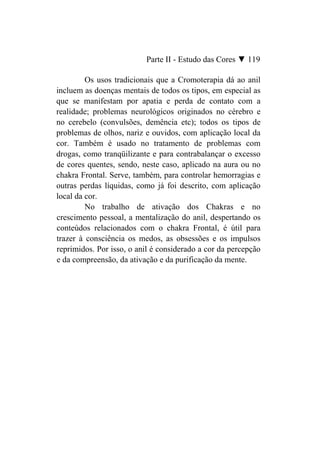 Parte II - Estudo das Cores ▼ 119

         Os usos tradicionais que a Cromoterapia dá ao anil
incluem as doenças mentais de todos os tipos, em especial as
que se manifestam por apatia e perda de contato com a
realidade; problemas neurológicos originados no cérebro e
no cerebelo (convulsões, demência etc); todos os tipos de
problemas de olhos, nariz e ouvidos, com aplicação local da
cor. Também é usado no tratamento de problemas com
drogas, como tranqüilizante e para contrabalançar o excesso
de cores quentes, sendo, neste caso, aplicado na aura ou no
chakra Frontal. Serve, também, para controlar hemorragias e
outras perdas líquidas, como já foi descrito, com aplicação
local da cor.
         No trabalho de ativação dos Chakras e no
crescimento pessoal, a mentalização do anil, despertando os
conteúdos relacionados com o chakra Frontal, é útil para
trazer à consciência os medos, as obsessões e os impulsos
reprimidos. Por isso, o anil é considerado a cor da percepção
e da compreensão, da ativação e da purificação da mente.
 