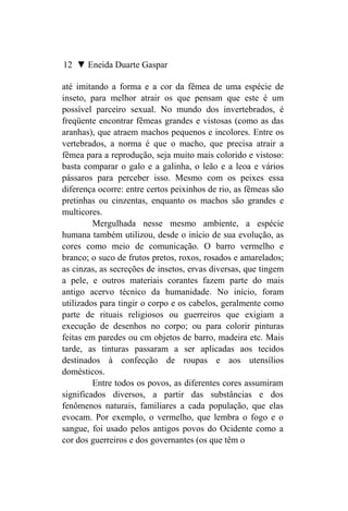 12 ▼ Eneida Duarte Gaspar

até imitando a forma e a cor da fêmea de uma espécie de
inseto, para melhor atrair os que pensam que este é um
possível parceiro sexual. No mundo dos invertebrados, é
freqüente encontrar fêmeas grandes e vistosas (como as das
aranhas), que atraem machos pequenos e incolores. Entre os
vertebrados, a norma é que o macho, que precisa atrair a
fêmea para a reprodução, seja muito mais colorido e vistoso:
basta comparar o galo e a galinha, o leão e a leoa e vários
pássaros para perceber isso. Mesmo com os peixes essa
diferença ocorre: entre certos peixinhos de rio, as fêmeas são
pretinhas ou cinzentas, enquanto os machos são grandes e
multicores.
         Mergulhada nesse mesmo ambiente, a espécie
humana também utilizou, desde o início de sua evolução, as
cores como meio de comunicação. O barro vermelho e
branco; o suco de frutos pretos, roxos, rosados e amarelados;
as cinzas, as secreções de insetos, ervas diversas, que tingem
a pele, e outros materiais corantes fazem parte do mais
antigo acervo técnico da humanidade. No início, foram
utilizados para tingir o corpo e os cabelos, geralmente como
parte de rituais religiosos ou guerreiros que exigiam a
execução de desenhos no corpo; ou para colorir pinturas
feitas em paredes ou cm objetos de barro, madeira etc. Mais
tarde, as tinturas passaram a ser aplicadas aos tecidos
destinados à confecção de roupas e aos utensílios
domésticos.
         Entre todos os povos, as diferentes cores assumiram
significados diversos, a partir das substâncias e dos
fenômenos naturais, familiares a cada população, que elas
evocam. Por exemplo, o vermelho, que lembra o fogo e o
sangue, foi usado pelos antigos povos do Ocidente como a
cor dos guerreiros e dos governantes (os que têm o
 