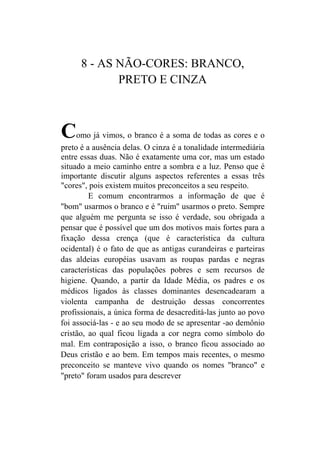 8 - AS NÃO-CORES: BRANCO,
             PRETO E CINZA



C    omo já vimos, o branco é a soma de todas as cores e o
preto é a ausência delas. O cinza é a tonalidade intermediária
entre essas duas. Não é exatamente uma cor, mas um estado
situado a meio caminho entre a sombra e a luz. Penso que é
importante discutir alguns aspectos referentes a essas três
"cores", pois existem muitos preconceitos a seu respeito.
         E comum encontrarmos a informação de que é
"bom" usarmos o branco e é "ruim" usarmos o preto. Sempre
que alguém me pergunta se isso é verdade, sou obrigada a
pensar que é possível que um dos motivos mais fortes para a
fixação dessa crença (que é característica da cultura
ocidental) é o fato de que as antigas curandeiras e parteiras
das aldeias européias usavam as roupas pardas e negras
características das populações pobres e sem recursos de
higiene. Quando, a partir da Idade Média, os padres e os
médicos ligados às classes dominantes desencadearam a
violenta campanha de destruição dessas concorrentes
profissionais, a única forma de desacreditá-las junto ao povo
foi associá-las - e ao seu modo de se apresentar -ao demônio
cristão, ao qual ficou ligada a cor negra como símbolo do
mal. Em contraposição a isso, o branco ficou associado ao
Deus cristão e ao bem. Em tempos mais recentes, o mesmo
preconceito se manteve vivo quando os nomes "branco" e
"preto" foram usados para descrever
 