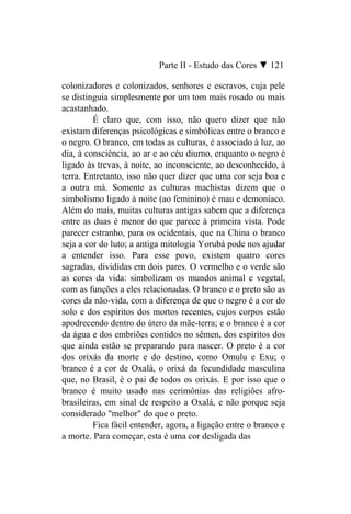 Parte II - Estudo das Cores ▼ 121

colonizadores e colonizados, senhores e escravos, cuja pele
se distinguia simplesmente por um tom mais rosado ou mais
acastanhado.
         É claro que, com isso, não quero dizer que não
existam diferenças psicológicas e simbólicas entre o branco e
o negro. O branco, em todas as culturas, é associado à luz, ao
dia, à consciência, ao ar e ao céu diurno, enquanto o negro é
ligado às trevas, à noite, ao inconsciente, ao desconhecido, à
terra. Entretanto, isso não quer dizer que uma cor seja boa e
a outra má. Somente as culturas machistas dizem que o
simbolismo ligado à noite (ao feminino) é mau e demoníaco.
Além do mais, muitas culturas antigas sabem que a diferença
entre as duas é menor do que parece à primeira vista. Pode
parecer estranho, para os ocidentais, que na China o branco
seja a cor do luto; a antiga mitologia Yorubá pode nos ajudar
a entender isso. Para esse povo, existem quatro cores
sagradas, divididas em dois pares. O vermelho e o verde são
as cores da vida: simbolizam os mundos animal e vegetal,
com as funções a eles relacionadas. O branco e o preto são as
cores da não-vida, com a diferença de que o negro é a cor do
solo e dos espíritos dos mortos recentes, cujos corpos estão
apodrecendo dentro do útero da mãe-terra; e o branco é a cor
da água e dos embriões contidos no sêmen, dos espíritos dos
que ainda estão se preparando para nascer. O preto é a cor
dos orixás da morte e do destino, como Omulu e Exu; o
branco é a cor de Oxalá, o orixá da fecundidade masculina
que, no Brasil, é o pai de todos os orixás. E por isso que o
branco é muito usado nas cerimônias das religiões afro-
brasileiras, em sinal de respeito a Oxalá, e não porque seja
considerado "melhor" do que o preto.
         Fica fácil entender, agora, a ligação entre o branco e
a morte. Para começar, esta é uma cor desligada das
 