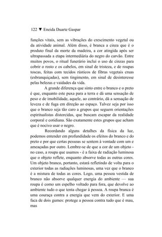 122 ▼ Eneida Duarte Gaspar

funções vitais, sem as vibrações do crescimento vegetal ou
da atividade animal. Além disso, é branca a cinza que é o
produto final da morte da madeira, a cor atingida após ser
ultrapassada a etapa intermediária do negro do carvão. Entre
muitos povos, o ritual funerário inclui o uso de cinzas para
cobrir o rosto e os cabelos, em sinal de tristeza, e de roupas
toscas, feitas com tecidos rústicos de fibras vegetais cruas
(esbranquiçadas), sem tingimento, em sinal de desinteresse
pelas belezas e vaidades da vida.
         A grande diferença que sinto entre o branco e o preto
é que, enquanto este puxa para a terra e dá uma sensação de
peso e de imobilidade, aquele, ao contrário, dá a sensação de
leveza e de fuga em direção ao espaço. Talvez seja por isso
que o branco seja tão caro a grupos que seguem orientações
espiritualistas distorcidas, que buscam escapar da realidade
corporal e cotidiana. São exatamente estes grupos que acham
que é nocivo usar o negro.
         Recordando alguns detalhes da física da luz,
podemos entender em profundidade os efeitos do branco e do
preto e por que certas pessoas se sentem à vontade com um e
ameaçadas por outro. Lembre-se de que a cor de um objeto -
no caso, a roupa que usamos - é a faixa de radiação luminosa
que o objeto reflete, enquanto absorve todas as outras cores.
Um objeto branco, portanto, estará refletindo de volta para o
exterior todas as radiações luminosas, uma vez que o branco
é a mistura de todas as cores. Logo, uma pessoa vestida de
branco não absorve qualquer energia do ambiente — sua
roupa é como um espelho voltado para fora, que devolve ao
ambiente tudo o que tenta chegar à pessoa. A roupa branca é
uma couraça contra a energia que vem do exterior. E uma
faca de dois gumes: protege a pessoa contra tudo que é mau,
mas
 