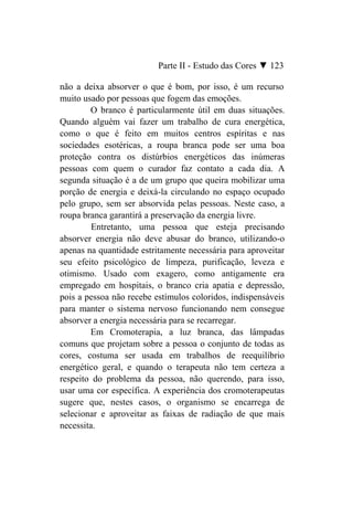 Parte II - Estudo das Cores ▼ 123

não a deixa absorver o que é bom, por isso, é um recurso
muito usado por pessoas que fogem das emoções.
        O branco é particularmente útil em duas situações.
Quando alguém vai fazer um trabalho de cura energética,
como o que é feito em muitos centros espíritas e nas
sociedades esotéricas, a roupa branca pode ser uma boa
proteção contra os distúrbios energéticos das inúmeras
pessoas com quem o curador faz contato a cada dia. A
segunda situação é a de um grupo que queira mobilizar uma
porção de energia e deixá-la circulando no espaço ocupado
pelo grupo, sem ser absorvida pelas pessoas. Neste caso, a
roupa branca garantirá a preservação da energia livre.
         Entretanto, uma pessoa que esteja precisando
absorver energia não deve abusar do branco, utilizando-o
apenas na quantidade estritamente necessária para aproveitar
seu efeito psicológico de limpeza, purificação, leveza e
otimismo. Usado com exagero, como antigamente era
empregado em hospitais, o branco cria apatia e depressão,
pois a pessoa não recebe estímulos coloridos, indispensáveis
para manter o sistema nervoso funcionando nem consegue
absorver a energia necessária para se recarregar.
        Em Cromoterapia, a luz branca, das lâmpadas
comuns que projetam sobre a pessoa o conjunto de todas as
cores, costuma ser usada em trabalhos de reequilíbrio
energético geral, e quando o terapeuta não tem certeza a
respeito do problema da pessoa, não querendo, para isso,
usar uma cor específica. A experiência dos cromoterapeutas
sugere que, nestes casos, o organismo se encarrega de
selecionar e aproveitar as faixas de radiação de que mais
necessita.
 