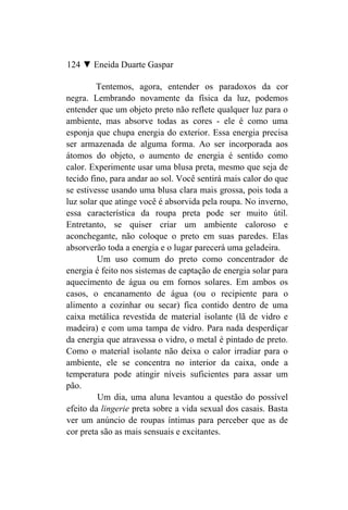 124 ▼ Eneida Duarte Gaspar

         Tentemos, agora, entender os paradoxos da cor
negra. Lembrando novamente da física da luz, podemos
entender que um objeto preto não reflete qualquer luz para o
ambiente, mas absorve todas as cores - ele é como uma
esponja que chupa energia do exterior. Essa energia precisa
ser armazenada de alguma forma. Ao ser incorporada aos
átomos do objeto, o aumento de energia é sentido como
calor. Experimente usar uma blusa preta, mesmo que seja de
tecido fino, para andar ao sol. Você sentirá mais calor do que
se estivesse usando uma blusa clara mais grossa, pois toda a
luz solar que atinge você é absorvida pela roupa. No inverno,
essa característica da roupa preta pode ser muito útil.
Entretanto, se quiser criar um ambiente caloroso e
aconchegante, não coloque o preto em suas paredes. Elas
absorverão toda a energia e o lugar parecerá uma geladeira.
         Um uso comum do preto como concentrador de
energia é feito nos sistemas de captação de energia solar para
aquecimento de água ou em fornos solares. Em ambos os
casos, o encanamento de água (ou o recipiente para o
alimento a cozinhar ou secar) fica contido dentro de uma
caixa metálica revestida de material isolante (lã de vidro e
madeira) e com uma tampa de vidro. Para nada desperdiçar
da energia que atravessa o vidro, o metal é pintado de preto.
Como o material isolante não deixa o calor irradiar para o
ambiente, ele se concentra no interior da caixa, onde a
temperatura pode atingir níveis suficientes para assar um
pão.
         Um dia, uma aluna levantou a questão do possível
efeito da lingerie preta sobre a vida sexual dos casais. Basta
ver um anúncio de roupas íntimas para perceber que as de
cor preta são as mais sensuais e excitantes.
 