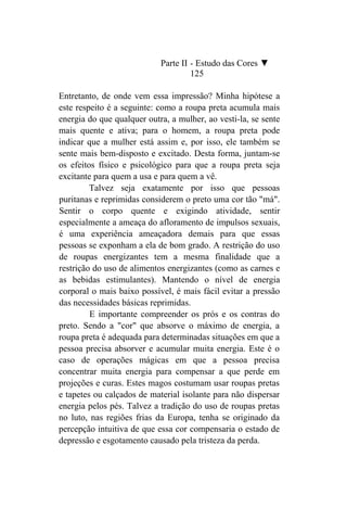 Parte II - Estudo das Cores ▼
                                     125

Entretanto, de onde vem essa impressão? Minha hipótese a
este respeito é a seguinte: como a roupa preta acumula mais
energia do que qualquer outra, a mulher, ao vesti-la, se sente
mais quente e ativa; para o homem, a roupa preta pode
indicar que a mulher está assim e, por isso, ele também se
sente mais bem-disposto e excitado. Desta forma, juntam-se
os efeitos físico e psicológico para que a roupa preta seja
excitante para quem a usa e para quem a vê.
         Talvez seja exatamente por isso que pessoas
puritanas e reprimidas considerem o preto uma cor tão "má".
Sentir o corpo quente e exigindo atividade, sentir
especialmente a ameaça do afloramento de impulsos sexuais,
é uma experiência ameaçadora demais para que essas
pessoas se exponham a ela de bom grado. A restrição do uso
de roupas energizantes tem a mesma finalidade que a
restrição do uso de alimentos energizantes (como as carnes e
as bebidas estimulantes). Mantendo o nível de energia
corporal o mais baixo possível, é mais fácil evitar a pressão
das necessidades básicas reprimidas.
         E importante compreender os prós e os contras do
preto. Sendo a "cor" que absorve o máximo de energia, a
roupa preta é adequada para determinadas situações em que a
pessoa precisa absorver e acumular muita energia. Este é o
caso de operações mágicas em que a pessoa precisa
concentrar muita energia para compensar a que perde em
projeções e curas. Estes magos costumam usar roupas pretas
e tapetes ou calçados de material isolante para não dispersar
energia pelos pés. Talvez a tradição do uso de roupas pretas
no luto, nas regiões frias da Europa, tenha se originado da
percepção intuitiva de que essa cor compensaria o estado de
depressão e esgotamento causado pela tristeza da perda.
 