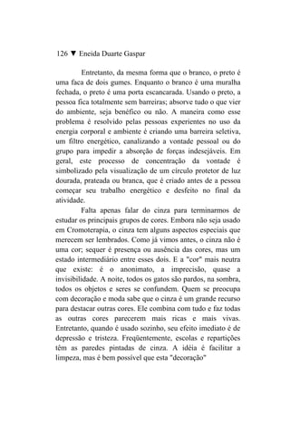 126 ▼ Eneida Duarte Gaspar

          Entretanto, da mesma forma que o branco, o preto é
uma faca de dois gumes. Enquanto o branco é uma muralha
fechada, o preto é uma porta escancarada. Usando o preto, a
pessoa fica totalmente sem barreiras; absorve tudo o que vier
do ambiente, seja benéfico ou não. A maneira como esse
problema é resolvido pelas pessoas experientes no uso da
energia corporal e ambiente é criando uma barreira seletiva,
um filtro energético, canalizando a vontade pessoal ou do
grupo para impedir a absorção de forças indesejáveis. Em
geral, este processo de concentração da vontade é
simbolizado pela visualização de um círculo protetor de luz
dourada, prateada ou branca, que é criado antes de a pessoa
começar seu trabalho energético e desfeito no final da
atividade.
         Falta apenas falar do cinza para terminarmos de
estudar os principais grupos de cores. Embora não seja usado
em Cromoterapia, o cinza tem alguns aspectos especiais que
merecem ser lembrados. Como já vimos antes, o cinza não é
uma cor; sequer é presença ou ausência das cores, mas um
estado intermediário entre esses dois. E a "cor" mais neutra
que existe: é o anonimato, a imprecisão, quase a
invisibilidade. A noite, todos os gatos são pardos, na sombra,
todos os objetos e seres se confundem. Quem se preocupa
com decoração e moda sabe que o cinza é um grande recurso
para destacar outras cores. Ele combina com tudo e faz todas
as outras cores parecerem mais ricas e mais vivas.
Entretanto, quando é usado sozinho, seu efeito imediato é de
depressão e tristeza. Freqüentemente, escolas e repartições
têm as paredes pintadas de cinza. A idéia é facilitar a
limpeza, mas é bem possível que esta "decoração"
 