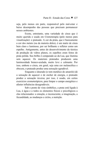 Parte II - Estudo das Cores ▼ 127

seja, pelo menos em parte, responsável pelo mal-estar e
baixo desempenho das pessoas que precisam permanecer
nesses ambientes.
         Existe, entretanto, uma variedade de cinza que é
muito querida e usada em Cromoterapia (pelo menos para
visualização): o prateado. A cor da prata, que é basicamente
a cor dos metais (ou da maioria deles), é um matiz de cinza
bem claro e luminoso, por ser brilhante e refletor como um
espelho. Antigamente, antes do desenvolvimento da técnica
de produção de vidros planos, os espelhos eram feitos de
prata polida. Seu brilho é comparado ao da Lua, que ilumina
sem aquecer. Os materiais prateados produzem uma
luminosidade branco-azulada, muito leve e calmante. Por
isso, embora o cinza, em geral, seja uma cor melancólica e
obscura, o prateado produz uma sensação agradável.
         Enquanto o dourado (o tom metálico do amarelo) dá
a sensação de aquecer e de encher de energia, o prateado
produz a sensação inversa; por isso, é usado, em certos
exercícios cromoterápicos, para limpar o campo energético e
afastar influências desagradáveis.
         Sob o ponto de vista simbólico, a prata está ligada à
Lua, à água e a todos os elementos físicos e psicológicos a
elas relacionados: a emoção, o inconsciente, a imaginação, a
fecundidade, as mudanças e ciclos, a nutrição.
 
