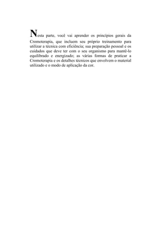 N     esta parte, você vai aprender os princípios gerais da
Cromoterapia, que incluem seu próprio treinamento para
utilizar a técnica com eficiência; sua preparação pessoal e os
cuidados que deve ter com o seu organismo para mantê-lo
equilibrado e energizado; as várias formas de praticar a
Cromoterapia e os detalhes técnicos que envolvem o material
utilizado e o modo de aplicação da cor.
 