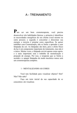 A - TREINAMENTO




P   ara ser um bom cromoterapeuta, você precisa
desenvolver três habilidades básicas: a primeira é identificar
as necessidades energéticas de seu cliente (você mesmo ou
outra pessoa); a segunda é concentrar e direcionar sua
energia; a terceira é projetar cores específicas. Se quiser
trabalhar com Cromoterapia, não se limite a aprender a usar
lâmpadas de cor. As lâmpadas são úteis, pois o efeito físico
da luz é um componente importante do tratamento, mas não é
o único. Muitas vezes, a lâmpada servirá apenas como apoio,
e o mais importante será o trabalho de mentalização e
projeção de energia. Por isso, o terapeuta que se limita a
acender e a apagar lâmpadas de modo mecânico nunca será
um cromoterapeuta completo.



        1 - MENTALIZANDO AS CORES

        Você tem facilidade para visualizar objetos? Sim?
Não? Não sabe?
        Faça um teste inicial da sua capacidade de se
concentrar e de visualizar.
 