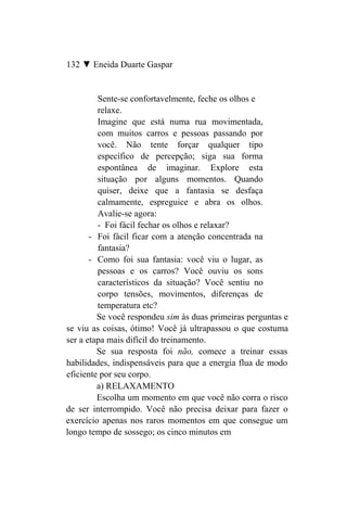 132 ▼ Eneida Duarte Gaspar


         Sente-se confortavelmente, feche os olhos e
         relaxe.
         Imagine que está numa rua movimentada,
         com muitos carros e pessoas passando por
         você. Não tente forçar qualquer tipo
         específico de percepção; siga sua forma
         espontânea de imaginar. Explore esta
         situação por alguns momentos. Quando
         quiser, deixe que a fantasia se desfaça
         calmamente, espreguice e abra os olhos.
         Avalie-se agora:
         - Foi fácil fechar os olhos e relaxar?
       - Foi fácil ficar com a atenção concentrada na
         fantasia?
       - Como foi sua fantasia: você viu o lugar, as
         pessoas e os carros? Você ouviu os sons
         característicos da situação? Você sentiu no
         corpo tensões, movimentos, diferenças de
         temperatura etc?
         Se você respondeu sim às duas primeiras perguntas e
se viu as coisas, ótimo! Você já ultrapassou o que costuma
ser a etapa mais difícil do treinamento.
         Se sua resposta foi não, comece a treinar essas
habilidades, indispensáveis para que a energia flua de modo
eficiente por seu corpo.
         a) RELAXAMENTO
         Escolha um momento em que você não corra o risco
de ser interrompido. Você não precisa deixar para fazer o
exercício apenas nos raros momentos em que consegue um
longo tempo de sossego; os cinco minutos em
 