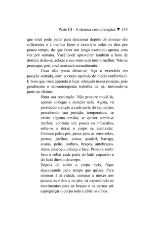 Parte III - A técnica cromoterápica ▼ 133

que você pode parar para descansar depois do almoço são
suficientes e é melhor fazer o exercício todos os dias por
pouco tempo, do que fazer um longo exercício apenas uma
vez por semana. Você pode aproveitar também a hora de
dormir; deite-se, relaxe e seu sono será muito melhor. Não se
preocupe, pois você acordará normalmente.
         Caso não possa deitar-se, faça o exercício em
posição sentada, com o corpo apoiado de modo confortável.
E bom que você aprenda a ficar relaxado nessa posição, pois
geralmente o cromoterapeuta trabalha de pé, movendo-se
junto ao cliente.
         Sinta sua respiração. Não procure mudá-la,
         apenas coloque a atenção nela. Agora, vá
         prestando atenção a cada parte do seu corpo,
         percebendo sua posição, temperatura, se
         existe alguma tensão; se quiser sentir-se
         melhor, contraia um pouco os músculos,
         solte-os e deixe o corpo se acomodar.
         Comece pelos pés, passe para os tornozelos,
         pernas, joelhos, coxas, quadril, barriga,
         costas, peito, ombros, braços, antebraços,
         mãos, pescoço, cabeça e face. Procure sentir
         bem e soltar cada parte do lado esquerdo e
         do lado direito do corpo.
         Depois de soltar o corpo todo, fique
         descansando pelo tempo que quiser. Para
         retornar à atividade, comece a mexer aos
         poucos as mãos e os pés, vá expandindo os
         movimentos para os braços e as pernas até
         espreguiçar o corpo todo e abrir os olhos.
 