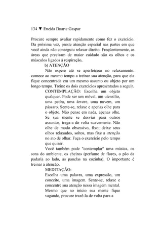 134 ▼ Eneida Duarte Gaspar

Procure sempre avaliar rapidamente como fez o exercício.
Da próxima vez, preste atenção especial nas partes em que
você ainda não conseguiu relaxar direito. Freqüentemente, as
áreas que precisam de maior cuidado são os olhos e os
músculos ligados à respiração,
         b) ATENÇÃO
         Não espere até se aperfeiçoar no relaxamento:
comece ao mesmo tempo a treinar sua atenção, para que ela
fique concentrada em um mesmo assunto ou objeto por um
longo tempo. Treine os dois exercícios apresentados a seguir.
         CONTEMPLAÇÃO: Escolha um objeto
         qualquer. Pode ser um móvel, um utensílio,
         uma pedra, uma árvore, uma nuvem, um
         pássaro. Sente-se, relaxe e apenas olhe para
         o objeto. Não pense em nada, apenas olhe.
         Se sua mente se desviar para outros
         assuntos, traga-a de volta suavemente. Não
         olhe de modo obsessivo, fixo; deixe seus
         olhos relaxados, soltos, mas fixe a atenção
         no ato de olhar. Faça o exercício pelo tempo
         que quiser.
         Você também pode "contemplar" uma música, os
sons do ambiente, os cheiros (perfume de flores, o pão da
padaria ao lado, as panelas na cozinha). O importante é
treinar a atenção.
         MEDITAÇÃO:
         Escolha uma palavra, uma expressão, um
         conceito, uma imagem. Sente-se, relaxe e
         concentre sua atenção nessa imagem mental.
         Mesmo que no início sua mente fique
         vagando, procure trazê-la de volta para a
 