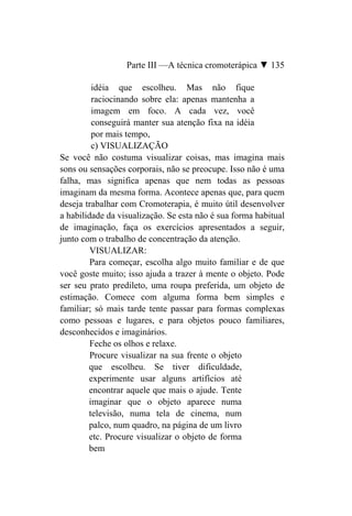 Parte III —A técnica cromoterápica ▼ 135

         idéia que escolheu. Mas não fique
         raciocinando sobre ela: apenas mantenha a
         imagem em foco. A cada vez, você
         conseguirá manter sua atenção fixa na idéia
         por mais tempo,
         c) VISUALIZAÇÃO
Se você não costuma visualizar coisas, mas imagina mais
sons ou sensações corporais, não se preocupe. Isso não é uma
falha, mas significa apenas que nem todas as pessoas
imaginam da mesma forma. Acontece apenas que, para quem
deseja trabalhar com Cromoterapia, é muito útil desenvolver
a habilidade da visualização. Se esta não é sua forma habitual
de imaginação, faça os exercícios apresentados a seguir,
junto com o trabalho de concentração da atenção.
         VISUALIZAR:
         Para começar, escolha algo muito familiar e de que
você goste muito; isso ajuda a trazer à mente o objeto. Pode
ser seu prato predileto, uma roupa preferida, um objeto de
estimação. Comece com alguma forma bem simples e
familiar; só mais tarde tente passar para formas complexas
como pessoas e lugares, e para objetos pouco familiares,
desconhecidos e imaginários.
         Feche os olhos e relaxe.
         Procure visualizar na sua frente o objeto
        que escolheu. Se tiver dificuldade,
        experimente usar alguns artifícios até
        encontrar aquele que mais o ajude. Tente
        imaginar que o objeto aparece numa
        televisão, numa tela de cinema, num
        palco, num quadro, na página de um livro
        etc. Procure visualizar o objeto de forma
        bem
 