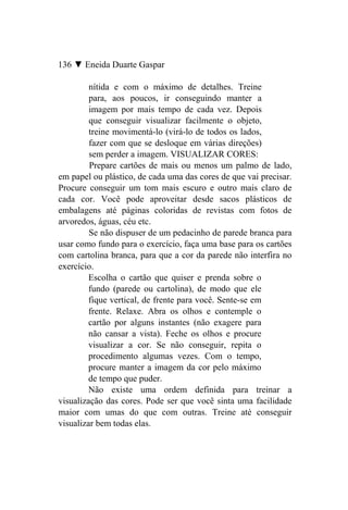 136 ▼ Eneida Duarte Gaspar

         nítida e com o máximo de detalhes. Treine
         para, aos poucos, ir conseguindo manter a
         imagem por mais tempo de cada vez. Depois
         que conseguir visualizar facilmente o objeto,
         treine movimentá-lo (virá-lo de todos os lados,
         fazer com que se desloque em várias direções)
         sem perder a imagem. VISUALIZAR CORES:
         Prepare cartões de mais ou menos um palmo de lado,
em papel ou plástico, de cada uma das cores de que vai precisar.
Procure conseguir um tom mais escuro e outro mais claro de
cada cor. Você pode aproveitar desde sacos plásticos de
embalagens até páginas coloridas de revistas com fotos de
arvoredos, águas, céu etc.
         Se não dispuser de um pedacinho de parede branca para
usar como fundo para o exercício, faça uma base para os cartões
com cartolina branca, para que a cor da parede não interfira no
exercício.
         Escolha o cartão que quiser e prenda sobre o
         fundo (parede ou cartolina), de modo que ele
         fique vertical, de frente para você. Sente-se em
         frente. Relaxe. Abra os olhos e contemple o
         cartão por alguns instantes (não exagere para
         não cansar a vista). Feche os olhos e procure
         visualizar a cor. Se não conseguir, repita o
         procedimento algumas vezes. Com o tempo,
         procure manter a imagem da cor pelo máximo
         de tempo que puder.
         Não existe uma ordem definida para treinar a
visualização das cores. Pode ser que você sinta uma facilidade
maior com umas do que com outras. Treine até conseguir
visualizar bem todas elas.
 