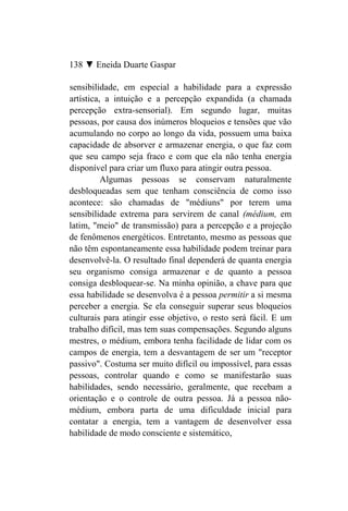 138 ▼ Eneida Duarte Gaspar

sensibilidade, em especial a habilidade para a expressão
artística, a intuição e a percepção expandida (a chamada
percepção extra-sensorial). Em segundo lugar, muitas
pessoas, por causa dos inúmeros bloqueios e tensões que vão
acumulando no corpo ao longo da vida, possuem uma baixa
capacidade de absorver e armazenar energia, o que faz com
que seu campo seja fraco e com que ela não tenha energia
disponível para criar um fluxo para atingir outra pessoa.
          Algumas pessoas se conservam naturalmente
desbloqueadas sem que tenham consciência de como isso
acontece: são chamadas de "médiuns" por terem uma
sensibilidade extrema para servirem de canal (médium, em
latim, "meio" de transmissão) para a percepção e a projeção
de fenômenos energéticos. Entretanto, mesmo as pessoas que
não têm espontaneamente essa habilidade podem treinar para
desenvolvê-la. O resultado final dependerá de quanta energia
seu organismo consiga armazenar e de quanto a pessoa
consiga desbloquear-se. Na minha opinião, a chave para que
essa habilidade se desenvolva é a pessoa permitir a si mesma
perceber a energia. Se ela conseguir superar seus bloqueios
culturais para atingir esse objetivo, o resto será fácil. E um
trabalho difícil, mas tem suas compensações. Segundo alguns
mestres, o médium, embora tenha facilidade de lidar com os
campos de energia, tem a desvantagem de ser um "receptor
passivo". Costuma ser muito difícil ou impossível, para essas
pessoas, controlar quando e como se manifestarão suas
habilidades, sendo necessário, geralmente, que recebam a
orientação e o controle de outra pessoa. Já a pessoa não-
médium, embora parta de uma dificuldade inicial para
contatar a energia, tem a vantagem de desenvolver essa
habilidade de modo consciente e sistemático,
 