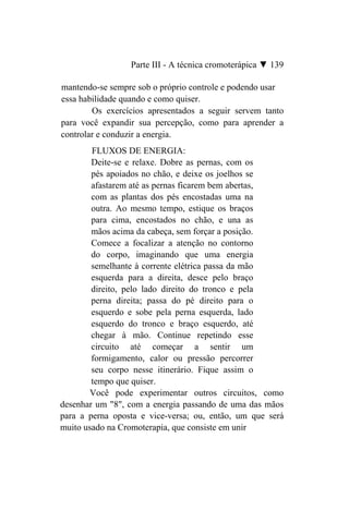 Parte III - A técnica cromoterápica ▼ 139

mantendo-se sempre sob o próprio controle e podendo usar
essa habilidade quando e como quiser.
        Os exercícios apresentados a seguir servem tanto
para você expandir sua percepção, como para aprender a
controlar e conduzir a energia.
        FLUXOS DE ENERGIA:
        Deite-se e relaxe. Dobre as pernas, com os
        pés apoiados no chão, e deixe os joelhos se
        afastarem até as pernas ficarem bem abertas,
        com as plantas dos pés encostadas uma na
        outra. Ao mesmo tempo, estique os braços
        para cima, encostados no chão, e una as
        mãos acima da cabeça, sem forçar a posição.
        Comece a focalizar a atenção no contorno
        do corpo, imaginando que uma energia
        semelhante à corrente elétrica passa da mão
        esquerda para a direita, desce pelo braço
        direito, pelo lado direito do tronco e pela
        perna direita; passa do pé direito para o
        esquerdo e sobe pela perna esquerda, lado
        esquerdo do tronco e braço esquerdo, até
        chegar à mão. Continue repetindo esse
        circuito até começar a sentir um
        formigamento, calor ou pressão percorrer
        seu corpo nesse itinerário. Fique assim o
        tempo que quiser.
       Você pode experimentar outros circuitos, como
desenhar um "8", com a energia passando de uma das mãos
para a perna oposta e vice-versa; ou, então, um que será
muito usado na Cromoterapia, que consiste em unir
 