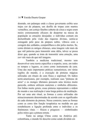 14 ▼ Eneida Duarte Gaspar

dourado, um palanque onde a classe governante exibia seus
trajes cor de púrpura, um desfile de tropas com mantos
vermelhos, um cortejo fúnebre coberto de cinza e negro eram
meios extremamente eficazes de despertar na massa da
população as emoções desejadas: o indivíduo comum era
deslumbrado pela visão das riquezas divinas, sentia-se
esmagado pelo peso da púrpura nobre, vibrava com a
coragem dos soldados, compartilhava a dor pelos mortos. Se,
como diziam os antigos chineses, uma imagem vale mais do
que mil palavras para transmitir uma idéia, talvez se possa
dizer que, quando se trata de transmitir uma emoção, uma
cor vale mais do que mil imagens.
         Também a medicina tradicional, mesmo sem
desenvolver uma teoria específica a respeito, usou, em todos
os tempos e lugares, as cores como instrumento de cura.
Uma das mais importantes práticas xamanísticas, em várias
regiões do mundo, é a execução de pinturas mágicas
utilizadas em rituais de cura física e espiritual. Os índios
norte-americanos, por exemplo, realizam suas "pinturas de
areia" e os monges tibetanos possuem uma técnica muito
parecida, embora utilizem materiais e símbolos diferentes.
Em linhas muito gerais, essas pinturas representam a ordem
do mundo e sua realização é uma longa prática de meditação.
Por ser uma arte ritual, as formas e cores utilizadas são
minuciosamente determinadas de acordo com os significados
de cada elemento da pintura. Nesse contexto, tanto as formas
como as cores têm função terapêutica na medida em que
restabelecem a ligação profunda entre o indivíduo e os
fenômenos vitais — físicos e psíquicos — simbolizados
pelos mitos que a pintura retrata.
         Tanto na antiga China como na América pré-
colombiana, o mundo foi descrito como sendo dividido em
 