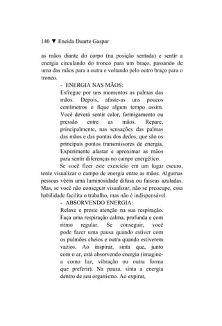 140 ▼ Eneida Duarte Gaspar

as mãos diante do corpo (na posição sentada) e sentir a
energia circulando do tronco para um braço, passando de
uma das mãos para a outra e voltando pelo outro braço para o
tronco.
         - ENERGIA NAS MÃOS:
         Esfregue por uns momentos as palmas das
         mãos. Depois, afaste-as uns poucos
         centímetros e fique algum tempo assim.
         Você deverá sentir calor, formigamento ou
         pressão     entre     as    mãos.     Repare,
         principalmente, nas sensações das palmas
         das mãos e das pontas dos dedos, que são os
         principais pontos transmissores de energia.
         Experimente afastar e aproximar as mãos
         para sentir diferenças no campo energético.
         Se você fizer este exercício em um lugar escuro,
tente visualizar o campo de energia entre as mãos. Algumas
pessoas vêem uma luminosidade difusa ou faíscas azuladas.
Mas, se você não conseguir visualizar, não se preocupe, essa
habilidade facilita o trabalho, mas não é indispensável.
         - ABSORVENDO ENERGIA:
         Relaxe e preste atenção na sua respiração.
         Faça uma respiração calma, profunda e com
         ritmo regular. Se conseguir, você
         pode fazer uma pausa quando estiver com
         os pulmões cheios e outra quando estiverem
         vazios. Ao inspirar, sinta que, junto
         com o ar, está absorvendo energia (imagine-
         a como luz, vibração ou outra forma
         que preferir). Na pausa, sinta a energia
         dentro de seu organismo. Ao expirar,
 