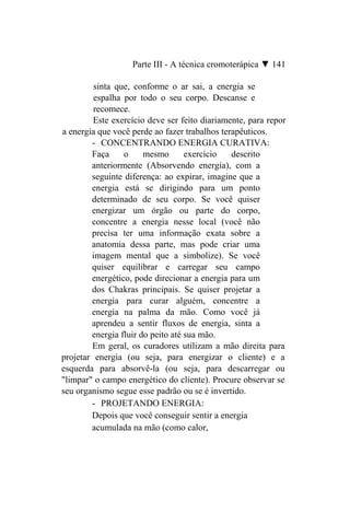 Parte III - A técnica cromoterápica ▼ 141

         sinta que, conforme o ar sai, a energia se
         espalha por todo o seu corpo. Descanse e
         recomece.
         Este exercício deve ser feito diariamente, para repor
a energia que você perde ao fazer trabalhos terapêuticos.
        - CONCENTRANDO ENERGIA CURATIVA:
        Faça     o     mesmo       exercício   descrito
        anteriormente (Absorvendo energia), com a
        seguinte diferença: ao expirar, imagine que a
        energia está se dirigindo para um ponto
        determinado de seu corpo. Se você quiser
        energizar um órgão ou parte do corpo,
        concentre a energia nesse local (você não
        precisa ter uma informação exata sobre a
        anatomia dessa parte, mas pode criar uma
        imagem mental que a simbolize). Se você
        quiser equilibrar e carregar seu campo
        energético, pode direcionar a energia para um
        dos Chakras principais. Se quiser projetar a
        energia para curar alguém, concentre a
        energia na palma da mão. Como você já
        aprendeu a sentir fluxos de energia, sinta a
        energia fluir do peito até sua mão.
        Em geral, os curadores utilizam a mão direita para
projetar energia (ou seja, para energizar o cliente) e a
esquerda para absorvê-la (ou seja, para descarregar ou
"limpar" o campo energético do cliente). Procure observar se
seu organismo segue esse padrão ou se é invertido.
        - PROJETANDO ENERGIA:
        Depois que você conseguir sentir a energia
        acumulada na mão (como calor,
 