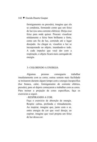 142 ▼ Eneida Duarte Gaspar

        formigamento ou pressão), imagine que ela
        se condensa, formando como que um feixe
        de luz (ou uma corrente elétrica). Dirija esse
        feixe para onde quiser. Procure visualizar
        nitidamente o feixe bem brilhante e forte,
        como um fio de luz, correndo até o lugar
        desejado. Ao chegar aí, visualize a luz se
        incorporando ao objeto, inundando-o todo.
        A cada impulso que você der com a
        respiração, o objeto ficará mais carregado de
        energia.



        3- COLORINDO A ENERGIA

         Algumas        pessoas    conseguem       trabalhar
imediatamente com as cores; outras sentem mais facilidade
se treinarem durante algum tempo com a energia inespecífica
(luz branca, calor, formigamento de corrente elétrica,
pressão), para só depois começarem a trabalhar com as cores.
Para treinar a projeção de cores específicas, faça os
exercícios a seguir.
         - RESPIRANDO A COR:
         Faça o exercício de absorção de energia.
         Respire calma, profunda e ritmadamente.
         Ao inspirar, imagine que, junto com o ar,
         entra energia da cor que você deseja; ao
         expirar, imagine que você projeta um feixe
         de luz dessa cor.
 