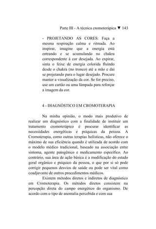 Parte III - A técnica cromoterápica ▼ 143

        - PROJETANDO AS CORES: Faça a
        mesma respiração calma e ritmada. Ao
        inspirar, imagine que a energia está
        entrando e se acumulando no chakra
        correspondente à cor desejada. Ao expirar,
        sinta o feixe de energia colorida fluindo
        desde o chakra (no tronco) até a mão e daí
        se projetando para o lugar desejado. Procure
        manter a visualização da cor. Se for preciso,
        use um cartão ou uma lâmpada para reforçar
        a imagem da cor.


        4 - DIAGNÓSTICO EM CROMOTERAPIA

         Na minha opinião, o modo mais produtivo de
realizar um diagnóstico com a finalidade de instituir um
tratamento cromoterápico é procurar identificar as
necessidades energéticas e psíquicas da pessoa. A
Cromoterapia, como outras terapias holísticas, não oferece o
máximo de sua eficiência quando é utilizada de acordo com
o modelo médico tradicional, baseado na associação entre
sintoma, agente patogênico e medicamento específico. Ao
contrário, sua área de ação básica é a modificação do estado
geral orgânico e psíquico da pessoa, o que por si só pode
corrigir pequenos desvios de saúde ou pode ser vital como
coadjuvante de outros procedimentos médicos.
         Existem métodos diretos e indiretos de diagnóstico
em Cromoterapia. Os métodos diretos consistem na
percepção direta do campo energético do organismo. De
acordo com o tipo de anomalia percebida e com sua
 