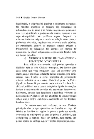 144 ▼ Eneida Duarte Gaspar

localização, o terapeuta irá escolher o tratamento adequado.
Os métodos indiretos se baseiam nas associações já
estudadas entre as cores e as funções orgânicas e psíquicas;
uma vez identificado o problema da pessoa, busca-se a cor
cujo desequilíbrio esse problema sugere. Enquanto os
métodos indiretos exigem o estudo da relação entre cores e
problemas de saúde, seguindo um raciocínio mais próximo
do pensamento clínico, os métodos diretos exigem o
treinamento da percepção dos campos de energia do
organismo. A seguir, estudaremos com algum detalhe cada
um desses métodos.
         a) MÉTODOS DIRETOS DE DIAGNÓSTICO -
              PERCEPÇÃO DOS CHAKRAS:
         Para utilizar este método, você precisa aprender a
localizar bem os sete Chakras principais. De acordo com
cada autor que você pesquisar, você vai encontrar uma
identificação um pouco diferente desses Chakras. Em geral,
autores mais ligados a certas correntes de pensamento
místico substituem o chakra Umbilical pelo Esplênico
(ligado ao baço). O que assusta esses autores é o fato de o
chakra Umbilical ser o centro energético ligado às emoções
básicas e à sexualidade, que eles não pretendem desenvolver.
Entretanto, autores que respeitam a realidade corporal da
pessoa (como Pierrakos, um dos criadores da Bioenergética)
sabem que o centro Umbilical é realmente um dos Chakras
fundamentais.
         De acordo com este enfoque, os sete Chakras
principais são os que aparecem no desenho da capa. O
Básico se localiza na região da pelve e pode ser sentido
colocando-se a mão perto do osso do púbis; o Umbilical, que
corresponde à barriga, pode ser sentido, pela frente, um
pouco abaixo do umbigo e, pela*; costas, mais ou menos na
 