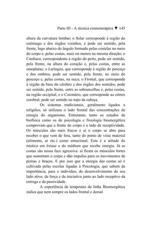 Parte III - A técnica cromoterápica ▼ 145

altura da curvatura lombar; o Solar corresponde à região do
estômago e dos órgãos vizinhos, e pode ser sentido, pela
frente, logo abaixo do ângulo formado pelas costelas no meio
do corpo e, pelas costas, mais ou menos na mesma direção; o
Cardíaco, correspondente à região do peito, pode ser sentido,
pela frente, na altura do coração e, pelas costas, entre as
omoplatas; o Laríngeo, que corresponde à região do pescoço
e dos ombros, pode ser sentido, pela frente, no meio do
pescoço e, pelas costas, na nuca; o Frontal, que corresponde
à região da base do cérebro e dos órgãos dos sentidos, pode
ser sentido, pela frente, entre as sobrancelhas e, pelas costas,
na região occipital, e o Coronário, que corresponde ao córtex
cerebral, pode ser sentido no topo da cabeça.
          Os sistemas tradicionais, geralmente ligados a
religiões, só utilizam o lado frontal das concentrações de
energia do organismo. Entretanto, tanto os estudos de
biofísica como os de psicologia e fisiologia bioenergética
comprovam que a frente do corpo é o lado da receptividade.
Os músculos são mais fracos e aí o corpo se abre para
receber o que vem de fora, tanto do ponto de vista material
(alimento, ar etc.) como emocional. Esta é a atitude do
místico em êxtase e do médium que recebe energia. Já as
costas são nossa face agressiva: aí ficam os músculos fortes
que sustentam o corpo e dão impulso para os movimentos de
pernas e braços. E por isso que a energia das costas só é
cultivada pelas escolas ligadas à Psicologia, que sabem da
importância, para o indivíduo, do desenvolvimento do seu
lado ativo, da força e da iniciativa junto ao lado receptivo da
entrega e da passividade.
          A experiência de terapeutas da linha Bioenergética
indica que nem sempre os lados frontal e dorsal
 