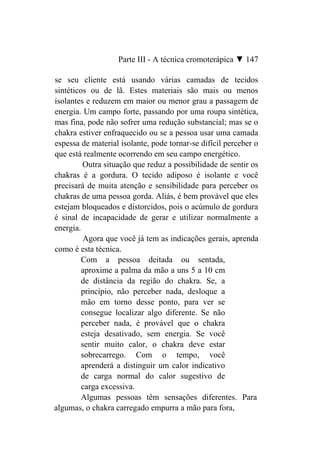 Parte III - A técnica cromoterápica ▼ 147

se seu cliente está usando várias camadas de tecidos
sintéticos ou de lã. Estes materiais são mais ou menos
isolantes e reduzem em maior ou menor grau a passagem de
energia. Um campo forte, passando por uma roupa sintética,
mas fina, pode não sofrer uma redução substancial; mas se o
chakra estiver enfraquecido ou se a pessoa usar uma camada
espessa de material isolante, pode tornar-se difícil perceber o
que está realmente ocorrendo em seu campo energético.
         Outra situação que reduz a possibilidade de sentir os
chakras é a gordura. O tecido adiposo é isolante e você
precisará de muita atenção e sensibilidade para perceber os
chakras de uma pessoa gorda. Aliás, é bem provável que eles
estejam bloqueados e distorcidos, pois o acúmulo de gordura
é sinal de incapacidade de gerar e utilizar normalmente a
energia.
          Agora que você já tem as indicações gerais, aprenda
como é esta técnica.
         Com a pessoa deitada ou sentada,
         aproxime a palma da mão a uns 5 a 10 cm
         de distância da região do chakra. Se, a
         princípio, não perceber nada, desloque a
         mão em torno desse ponto, para ver se
         consegue localizar algo diferente. Se não
         perceber nada, é provável que o chakra
         esteja desativado, sem energia. Se você
         sentir muito calor, o chakra deve estar
         sobrecarrego. Com o tempo, você
         aprenderá a distinguir um calor indicativo
         de carga normal do calor sugestivo de
         carga excessiva.
         Algumas pessoas têm sensações diferentes. Para
algumas, o chakra carregado empurra a mão para fora,
 