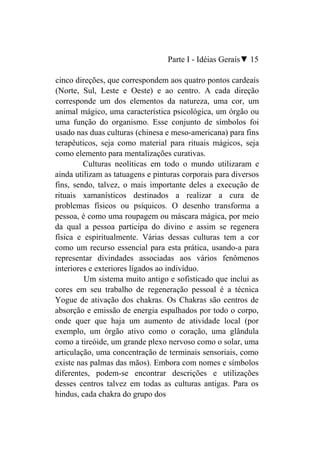 Parte I - Idéias Gerais▼ 15

cinco direções, que correspondem aos quatro pontos cardeais
(Norte, Sul, Leste e Oeste) e ao centro. A cada direção
corresponde um dos elementos da natureza, uma cor, um
animal mágico, uma característica psicológica, um órgão ou
uma função do organismo. Esse conjunto de símbolos foi
usado nas duas culturas (chinesa e meso-americana) para fins
terapêuticos, seja como material para rituais mágicos, seja
como elemento para mentalizações curativas.
         Culturas neolíticas em todo o mundo utilizaram e
ainda utilizam as tatuagens e pinturas corporais para diversos
fins, sendo, talvez, o mais importante deles a execução de
rituais xamanísticos destinados a realizar a cura de
problemas físicos ou psíquicos. O desenho transforma a
pessoa, é como uma roupagem ou máscara mágica, por meio
da qual a pessoa participa do divino e assim se regenera
física e espiritualmente. Várias dessas culturas tem a cor
como um recurso essencial para esta prática, usando-a para
representar divindades associadas aos vários fenômenos
interiores e exteriores ligados ao indivíduo.
         Um sistema muito antigo e sofisticado que inclui as
cores em seu trabalho de regeneração pessoal é a técnica
Yogue de ativação dos chakras. Os Chakras são centros de
absorção e emissão de energia espalhados por todo o corpo,
onde quer que haja um aumento de atividade local (por
exemplo, um órgão ativo como o coração, uma glândula
como a tireóide, um grande plexo nervoso como o solar, uma
articulação, uma concentração de terminais sensoriais, como
existe nas palmas das mãos). Embora com nomes e símbolos
diferentes, podem-se encontrar descrições e utilizações
desses centros talvez em todas as culturas antigas. Para os
hindus, cada chakra do grupo dos
 