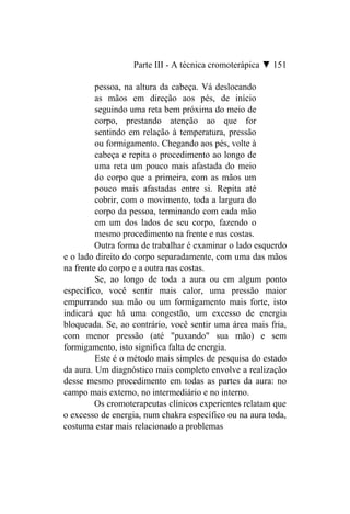 Parte III - A técnica cromoterápica ▼ 151

         pessoa, na altura da cabeça. Vá deslocando
         as mãos em direção aos pés, de início
         seguindo uma reta bem próxima do meio de
         corpo, prestando atenção ao que for
         sentindo em relação à temperatura, pressão
         ou formigamento. Chegando aos pés, volte à
         cabeça e repita o procedimento ao longo de
         uma reta um pouco mais afastada do meio
         do corpo que a primeira, com as mãos um
         pouco mais afastadas entre si. Repita até
         cobrir, com o movimento, toda a largura do
         corpo da pessoa, terminando com cada mão
         em um dos lados de seu corpo, fazendo o
         mesmo procedimento na frente e nas costas.
         Outra forma de trabalhar é examinar o lado esquerdo
e o lado direito do corpo separadamente, com uma das mãos
na frente do corpo e a outra nas costas.
         Se, ao longo de toda a aura ou em algum ponto
específico, você sentir mais calor, uma pressão maior
empurrando sua mão ou um formigamento mais forte, isto
indicará que há uma congestão, um excesso de energia
bloqueada. Se, ao contrário, você sentir uma área mais fria,
com menor pressão (até "puxando" sua mão) e sem
formigamento, isto significa falta de energia.
         Este é o método mais simples de pesquisa do estado
da aura. Um diagnóstico mais completo envolve a realização
desse mesmo procedimento em todas as partes da aura: no
campo mais externo, no intermediário e no interno.
         Os cromoterapeutas clínicos experientes relatam que
o excesso de energia, num chakra específico ou na aura toda,
costuma estar mais relacionado a problemas
 
