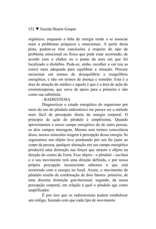 152 ▼ Eneida Duarte Gaspar

orgânicos, enquanto a falta de energia tende a se associar
mais a problemas psíquicos e emocionais. A partir desta
pista, podem-se tirar conclusões a respeito do tipo de
problema emocional ou físico que pode estar ocorrendo, de
acordo com o chakra ou o ponto da aura em que foi
localizado o distúrbio. Pode-se, então, escolher a cor (ou as
cores) mais adequada para equilibrar a situação. Procure
raciocinar em termos de desequilíbrio e reequilíbrio
energético, e não em termos de doença e remédio. Esta é a
área de atuação do médico e aquela é que é a área de ação do
cromoterapeuta, que serve de apoio para a primeira e não
como sua substituta.
         - RADIESTESIA
         Diagnosticar o estado energético do organismo por
meio do uso do pêndulo radiestésico me parece ser o método
mais fácil de percepção direta da energia corporal. O
princípio de ação do pêndulo é simplíssimo. Quando
aproximamos o nosso campo energético do de outra pessoa,
os dois campos interagem. Mesmo sem termos consciência
disso, nossos músculos reagem à percepção dessa energia. Se
segurarmos um objeto leve pendurado por um fio junto ao
corpo da pessoa, qualquer alteração em seu campo energético
produzirá uma distorção nas forças que atraem o objeto na
direção do centro da Terra. Esse objeto - o pêndulo - oscilará
e o seu movimento terá uma direção definida, e por nossa
própria percepção inconsciente sabemos o que está
ocorrendo com a energia no local. Assim, o movimento do
pêndulo resulta da combinação de dois fatores: primeiro, de
uma discreta distorção gravitacional; segundo, da nossa
percepção corporal, em relação à qual o pêndulo age como
amplificador.
         É por isso que os radiestesistas podem estabelecer
um código, fazendo com que cada tipo de movimento
 