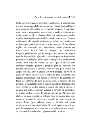 Parte III - A técnica cromoterápica ▼ 153

tenha um significado específico. Geralmente, é estabelecido
que um giro do pêndulo no sentido dos ponteiros do relógio é
uma resposta afirmativa e, no sentido inverso, é negativa;
mas, para o diagnóstico energético, o código costuma ser
mais complexo. Se o pêndulo fizer um movimento circular
regular, isto significa que o chakra está com energia. Quanto
maior o círculo traçado, mais energia existe; um movimento
muito amplo pode indicar sobrecarga e energia bloqueada na
região. Ao contrário, um movimento muito pequeno ou
imperceptível indica falta de energia. Um movimento
irregular pode indicar que há energia, mas que existe algum
tipo de desequilíbrio. Quando o pêndulo gira na direção dos
ponteiros do relógio, indica que a energia está correndo de
dentro para fora do corpo, ou seja, que o chakra está
emitindo energia; quando o pêndulo gira ao contrário do
relógio, indica que a corrente corre de fora para dentro do
corpo, ou seja, que o chakra absorve energia. Se você se
esquecer dessa relação, use a regra da mão esquerda (um
recurso mnemônico que mostra o percurso da corrente, do
fluxo de elétrons, do pólo negativo para o positivo de um
circuito, e sua relação com o campo magnético formado). Se
você fechar os dedos contra a palma da mão e deixar o
polegar esticado, o polegar indicará a direção da corrente e
os outros dedos, o giro do campo magnético. No caso do
chakra, se você apontar o polegar para si mesmo (ou seja,
como se a corrente estivesse entrando em seu corpo), os
outros dedos (que indicam como o pêndulo vai girar)
mostram o sentido anti-horário. Se você apontar o polegar
para fora (como se a corrente estivesse saindo de seu corpo),
os outros dedos indicarão o giro no sentido horário.
 