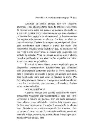 Parte III - A técnica cromoterápica ▼ 155

          Absorver ou emitir energia não são situações
anormais. Todo chakra alterna fases de emissão e absorção,
da mesma forma como um gerador de corrente alternada faz
a corrente elétrica correr alternadamente em uma direção e
na inversa. Isso depende do ritmo natural de funcionamento
dos órgãos relacionados ao chakra. Por isso, ao observar
repetidamente os Chakras de uma pessoa, você poderá vê-los
com movimento num sentido e depois no outro. Um
movimento irregular pode significar que, no momento em
que você o está observando, o chakra está invertendo seu
sentido de rotação. Você só poderá concluir que o chakra
está desequilibrado se, em observações repetidas, encontrar
sempre a mesma irregularidade.
          Existe ainda outra forma de usar o pêndulo para o
diagnóstico cromoterápico. Radiestesistas que trabalham
com cromoterapia costumam escolher as cores necessárias
para o tratamento colocando a pessoa em contato com cada
core verificando para qual delas o pêndulo se move. Pra
fazer diagnósticos a distância, o terapeuta mentaliza o cliente
e verifica o movimento para cada cor, colocando o pêndulo
sobre cartões coloridos.
          - CLARIVIDÊNCIA
          Algumas pessoas com grande sensibilidade natural
conseguem visualizar espontaneamente a aura dos seres
vivos; mas a maioria das pessoas, com um treino cuidadoso,
pode adquirir essa habilidade. Existem dois recursos para
facilitar esse treinamento. Um deles é a colocação do cliente
num cômodo escuro, contra uma parede lisa e neutra, clara
ou escura. O outro recurso é contemplar o cliente através de
uma tela Kilner, que consiste em uma lente formada por duas
placas de vidro unidas, com
 
