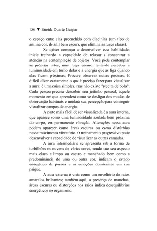 156 ▼ Eneida Duarte Gaspar

o espaço entre elas preenchido com diacinina (um tipo de
anilina cor. de anil bem escura, que elimina as luzes claras).
          Se quiser começar a desenvolver essa habilidade,
inicie treinando a capacidade de relaxar e concentrar a
atenção na contemplação de objetos. Você pode contemplar
as próprias mãos, num lugar escuro, tentando perceber a
luminosidade em torno delas e a energia que as liga quando
elas ficam próximas. Procure observar outras pessoas. E
difícil dizer exatamente o que é preciso fazer para visualizar
a aura: é uma coisa simples, mas não existe "receita de bolo".
Cada pessoa precisa descobrir seu jeitinho pessoal, aquele
momento em que aprenderá como se desligar dos modos de
observação habituais e mudará sua percepção para conseguir
visualizar campos de energia.
          A parte mais fácil de ser visualizada é a aura interna,
que aparece como uma luminosidade azulada bem próxima
do corpo, em permanente vibração. Alterações nessa aura
podem aparecer como áreas escuras ou como distúrbios
nesse movimento vibratório. O treinamento progressivo pode
desenvolver a capacidade de visualizar as outras camadas.
          A aura intermediária se apresenta sob a forma de
turbilhões ou nuvens de várias cores, sendo que seu aspecto
mais claro e limpo ou escuro e manchado, bem como a
predominância de uma ou outra cor, indicam o estado
energético da pessoa e as emoções dominantes em sua
psique.
          A aura externa é vista como um envoltório de raios
amarelos brilhantes; também aqui, a presença de manchas,
áreas escuras ou distorções nos raios indica desequilíbrios
energéticos no organismo.
 