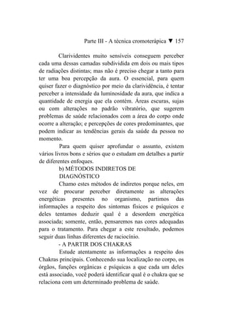 Parte III - A técnica cromoterápica ▼ 157

         Clarividentes muito sensíveis conseguem perceber
cada uma dessas camadas subdividida em dois ou mais tipos
de radiações distintas; mas não é preciso chegar a tanto para
ter uma boa percepção da aura. O essencial, para quem
quiser fazer o diagnóstico por meio da clarividência, é tentar
perceber a intensidade da luminosidade da aura, que indica a
quantidade de energia que ela contém. Áreas escuras, sujas
ou com alterações no padrão vibratório, que sugerem
problemas de saúde relacionados com a área do corpo onde
ocorre a alteração; e percepções de cores predominantes, que
podem indicar as tendências gerais da saúde da pessoa no
momento.
         Para quem quiser aprofundar o assunto, existem
vários livros bons e sérios que o estudam em detalhes a partir
de diferentes enfoques.
         b) MÉTODOS INDIRETOS DE
         DIAGNÓSTICO
         Chamo estes métodos de indiretos porque neles, em
vez de procurar perceber diretamente as alterações
energéticas presentes no organismo, partimos das
informações a respeito dos sintomas físicos e psíquicos e
deles tentamos deduzir qual é a desordem energética
associada; somente, então, pensaremos nas cores adequadas
para o tratamento. Para chegar a este resultado, podemos
seguir duas linhas diferentes de raciocínio.
         - A PARTIR DOS CHAKRAS
         Estude atentamente as informações a respeito dos
Chakras principais. Conhecendo sua localização no corpo, os
órgãos, funções orgânicas e psíquicas a que cada um deles
está associado, você poderá identificar qual é o chakra que se
relaciona com um determinado problema de saúde.
 